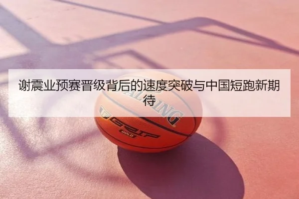 谢震业预赛晋级背后的速度突破与中国短跑新期待