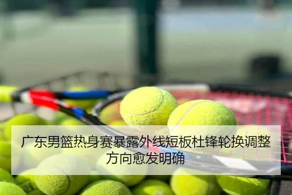 广东男篮热身赛暴露外线短板杜锋轮换调整方向愈发明确