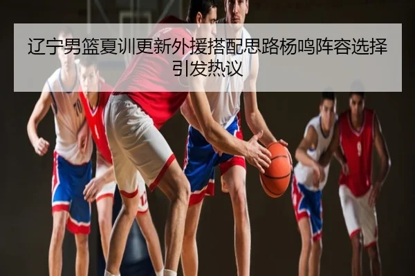 辽宁男篮夏训更新外援搭配思路杨鸣阵容选择引发热议