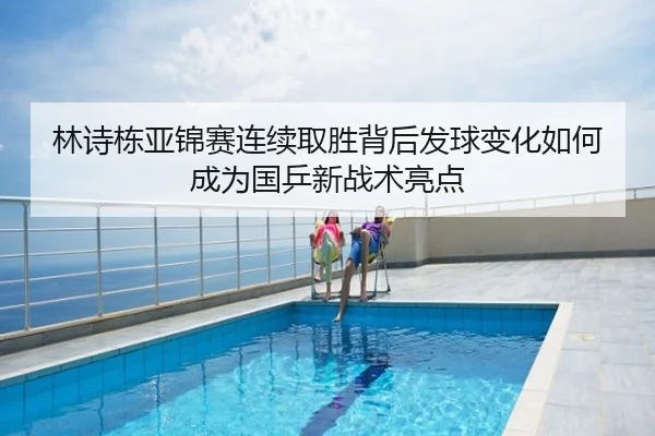 林诗栋亚锦赛连续取胜背后发球变化如何成为国乒新战术亮点