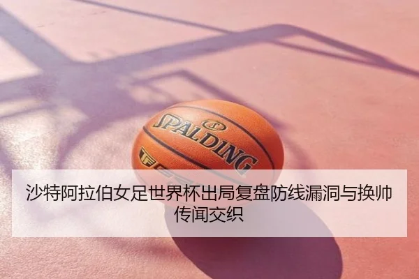 沙特阿拉伯女足世界杯出局复盘防线漏洞与换帅传闻交织