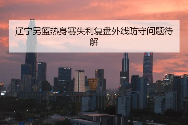 辽宁男篮热身赛失利复盘外线防守问题待解