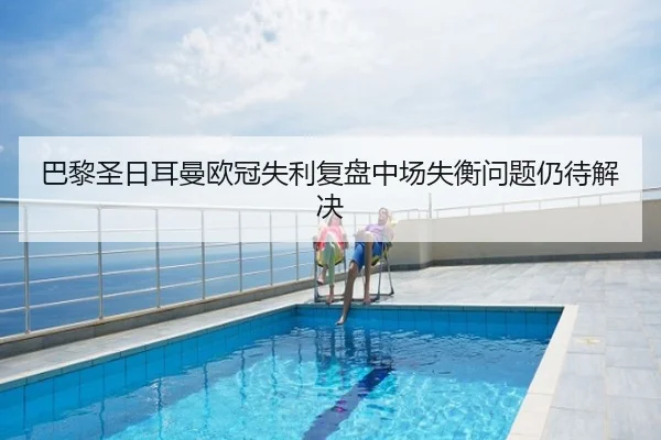 巴黎圣日耳曼欧冠失利复盘中场失衡问题仍待解决