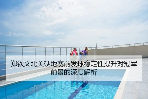 郑钦文北美硬地赛前发球稳定性提升对冠军前景的深度解析