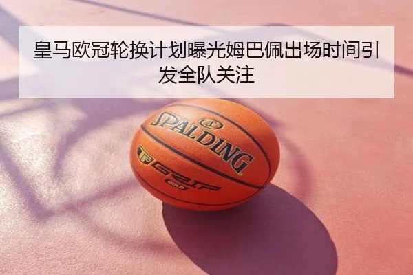 皇马欧冠轮换计划曝光姆巴佩出场时间引发全队关注