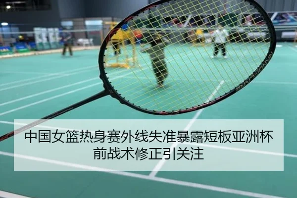 中国女篮热身赛外线失准暴露短板亚洲杯前战术修正引关注