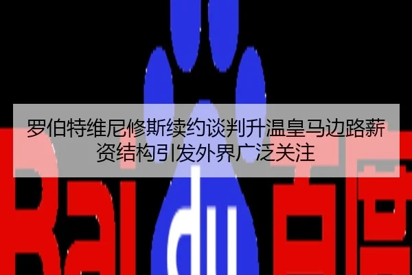 罗伯特维尼修斯续约谈判升温皇马边路薪资结构引发外界广泛关注