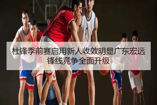 杜锋季前赛启用新人收效明显广东宏远锋线竞争全面升级