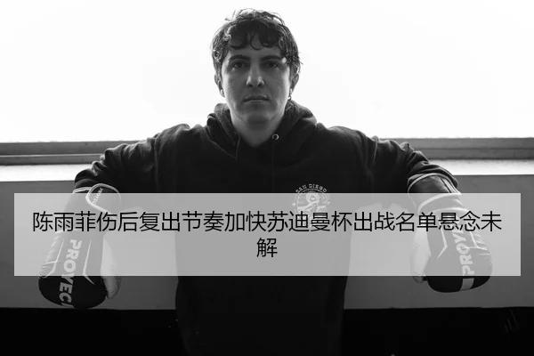 陈雨菲伤后复出节奏加快苏迪曼杯出战名单悬念未解