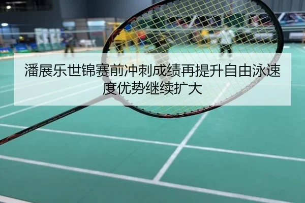 潘展乐世锦赛前冲刺成绩再提升自由泳速度优势继续扩大