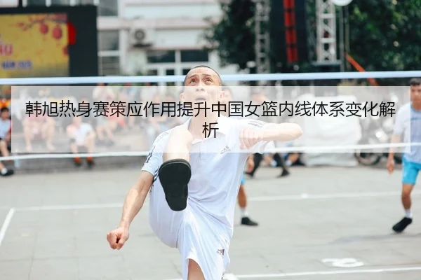 韩旭热身赛策应作用提升中国女篮内线体系变化解析