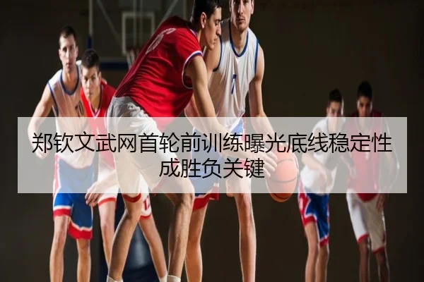 郑钦文武网首轮前训练曝光底线稳定性成胜负关键
