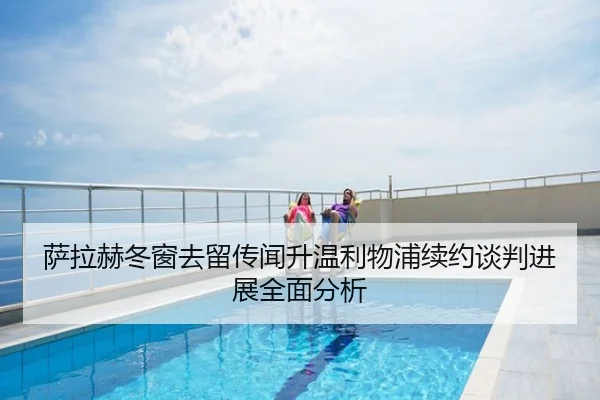 萨拉赫冬窗去留传闻升温利物浦续约谈判进展全面分析
